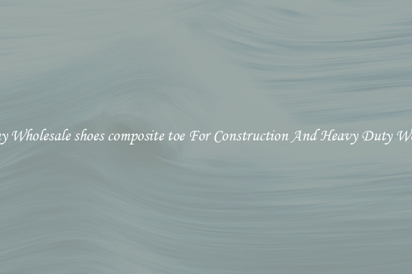 Buy Wholesale shoes composite toe For Construction And Heavy Duty Work