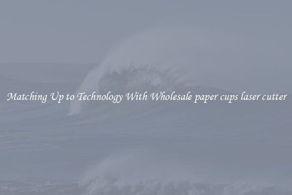 Matching Up to Technology With Wholesale paper cups laser cutter