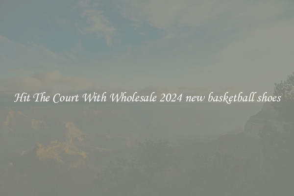 Hit The Court With Wholesale 2024 new basketball shoes